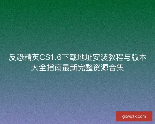 反恐精英CS1.6下载地址安装教程与版本大全指南最新完整资源合集