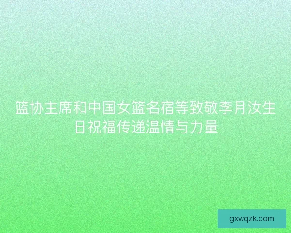 篮协主席和中国女篮名宿等致敬李月汝生日祝福传递温情与力量