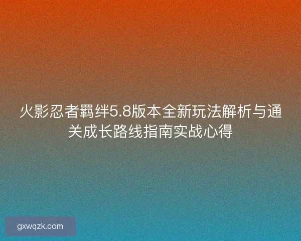 火影忍者羁绊5.8版本全新玩法解析与通关成长路线指南实战心得