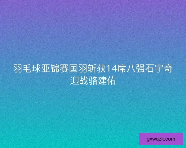 羽毛球亚锦赛国羽斩获14席八强石宇奇迎战骆建佑