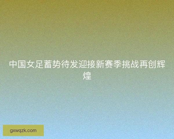 中国女足蓄势待发迎接新赛季挑战再创辉煌