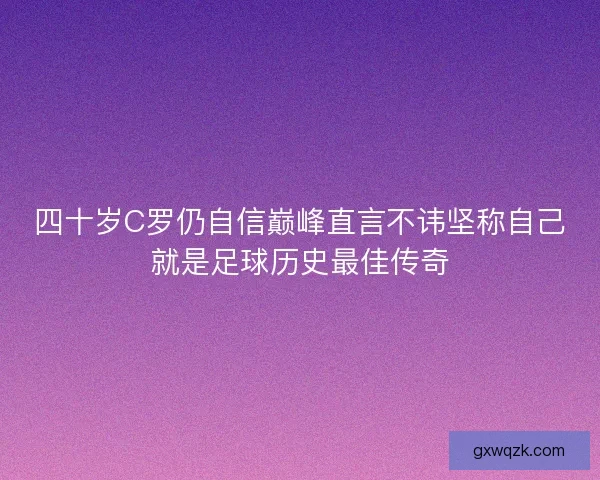 四十岁C罗仍自信巅峰直言不讳坚称自己就是足球历史最佳传奇