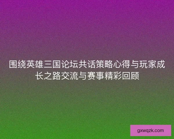 围绕英雄三国论坛共话策略心得与玩家成长之路交流与赛事精彩回顾